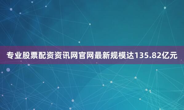 专业股票配资资讯网官网最新规模达135.82亿元