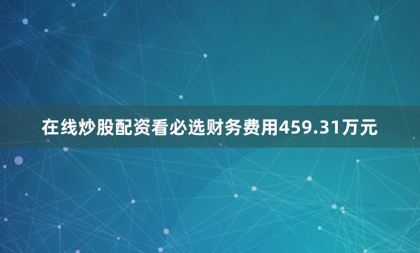 在线炒股配资看必选财务费用459.31万元