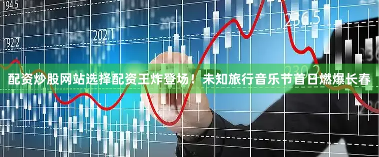 配资炒股网站选择配资王炸登场！未知旅行音乐节首日燃爆长春
