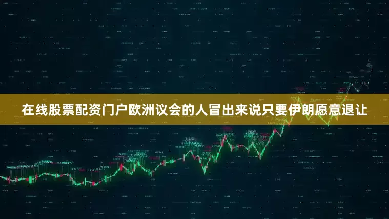 在线股票配资门户欧洲议会的人冒出来说只要伊朗愿意退让
